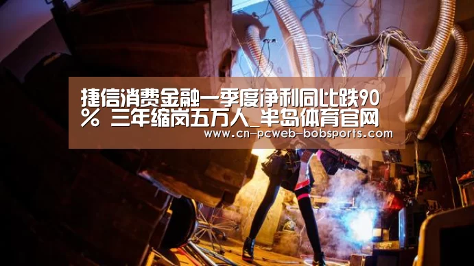 捷信消费金融一季度净利同比跌90% 三年缩岗五万人_半岛体育官网