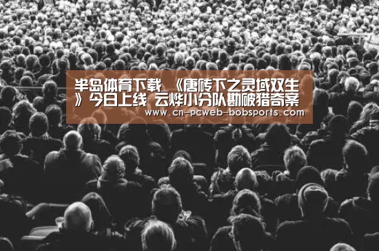 半岛体育下载_《唐砖下之灵域双生》今日上线  云烨小分队勘破猎奇案件